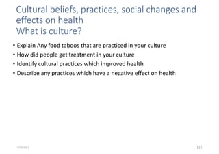 Cultural beliefs, practices, social changes and
effects on health
What is culture?
• Explain Any food taboos that are practiced in your culture
• How did people get treatment in your culture
• Identify cultural practices which improved health
• Describe any practices which have a negative effect on health
112
5/29/2023
 