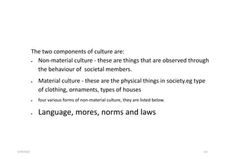 The two components of culture are:
 Non-material culture - these are things that are observed through
the behaviour of societal members.
 Material culture - these are the physical things in society.eg type
of clothing, ornaments, types of houses
 four various forms of non-material culture, they are listed below.
 Language, mores, norms and laws
5/29/2023 115
 