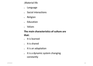;Material life
 Language
 Social interactions
 Religion
 Education
 Values
The main characteristics of culture are
that:
 It is learned
 It is shared
 It is an adaptation
 It is a dynamic system changing
constantly
5/29/2023 118
 