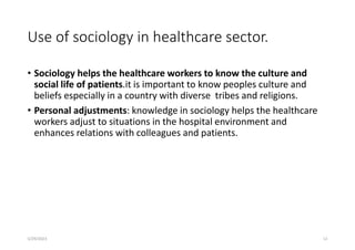 Use of sociology in healthcare sector.
• Sociology helps the healthcare workers to know the culture and
social life of patients.it is important to know peoples culture and
beliefs especially in a country with diverse tribes and religions.
• Personal adjustments: knowledge in sociology helps the healthcare
workers adjust to situations in the hospital environment and
enhances relations with colleagues and patients.
5/29/2023 12
 