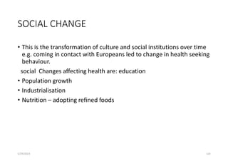 SOCIAL CHANGE
• This is the transformation of culture and social institutions over time
e.g. coming in contact with Europeans led to change in health seeking
behaviour.
social Changes affecting health are: education
• Population growth
• Industrialisation
• Nutrition – adopting refined foods
5/29/2023 120
 
