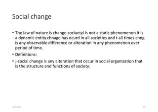 Social change
• The law of nature is change.sociaetyi is not a static phenomenon it is
a dynamic entity.chnage has ocurd in all societies and t all times.chng
is any observable difference or alteration in any phenomenon over
period of time.
• Definitions:
• ;-social change is any alteration that occur in social organization that
is the structure and functions of society.
5/29/2023 121
 