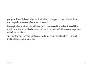 geographical /physical ones includes, changes in the planet, like
earthquakes,famine,floods,volcanoes
Biological ones includes-these includes heredity, selection of the
qualities, social attitudes and interests as sex relations,mariage and
racial intermixes.
Technological factors include-rise to economic istitutions,,social
institutions,social values.
5/29/2023 126
 