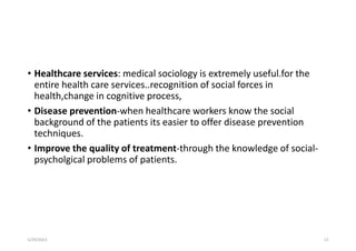 • Healthcare services: medical sociology is extremely useful.for the
entire health care services..recognition of social forces in
health,change in cognitive process,
• Disease prevention-when healthcare workers know the social
background of the patients its easier to offer disease prevention
techniques.
• Improve the quality of treatment-through the knowledge of social-
psycholgical problems of patients.
5/29/2023 13
 