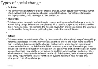 Types of social change
• Evolution
• The term evolution refers to slow or gradual change, which occurs with very low human
effort, with almost unnoticeable changes in social structure. Examples are language,
marriage patterns, child rearing practices and so on.
• Revolution
• This term refers to a rapid and deliberate change, which can radically change a society's
way of doing things. Revolutions are planned for a specific purpose and are initiated by
direct human action. For example, the Russian revolution and in East Africa, the Ugandan
revolution that brought a new political system under President Idi Amin.
•
• Reform
• This term refers to a deliberate effort by humans to alter the society's way of doing things.
Reforms apply lesser force than revolutions and their effects are much more extensive
than revolution. An example is the changes that occurred when Kenya's educational
system switched from the 7-4-2 to the 8-4-4 system of education. These changes have
influenced the whole education institution in this country so that all institutions of higher
learning have had to re-do their curriculum. In addition, other colleges and universities,
which accepted Kenyan students based on the old 7-4-2 system, have also re-adjusted
their entry requirements to cater for the new system. You must have noticed this
widespread type of social change.
5/29/2023 130
 