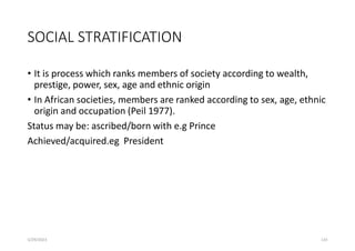SOCIAL STRATIFICATION
• It is process which ranks members of society according to wealth,
prestige, power, sex, age and ethnic origin
• In African societies, members are ranked according to sex, age, ethnic
origin and occupation (Peil 1977).
Status may be: ascribed/born with e.g Prince
Achieved/acquired.eg President
5/29/2023 133
 