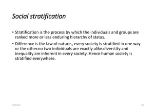 Social stratification
• Stratification is the process by which the individuals and groups are
ranked more or less enduring hierarchy of status.
• Difference is the law of nature., every society is stratified in one way
or the other.no two individuals are exactly alike.diverstity and
inequality are inherent in every society. Hence human society is
stratified everywhere.
5/29/2023 134
 