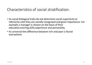 Characteristics of social stratification.
• Its social-biological traits do not determine social superiority or
inferiority until they are socially recognized and given importance. For
example a manager is chosen on the basis of their
education,training,skills,experience and personality.
• Its universal-the difference between rich and poor is found
everywhere
5/29/2023 136
 