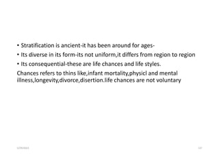 • Stratification is ancient-it has been around for ages-
• Its diverse in its form-its not uniform,it differs from region to region
• Its consequential-these are life chances and life styles.
Chances refers to thins like,infant mortality,physicl and mental
illness,longevity,divorce,disertion.life chances are not voluntary
5/29/2023 137
 