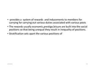 • -provides a system of rewards and inducements to members for
carrying for carrying out various duties associated with various posts
• The rewards usually economic,prestige,leisure are built into the social
positions so that being unequal they result in inequality of positions.
• Stratification sets apart the various positions of
5/29/2023 139
 