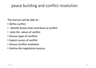 peace building and conflict resolution
The learners will be able to :
• Define conflict
• Identify factors that contribute to conflict
• state the values of conflict
• Discuss types of conflicts
• Explain causes of conflict
• Discuss Conflict resolution
• Outline the negotiation process
141
5/29/2023
 