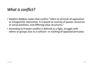 What is conflict?
• Stephen Robbins states that conflict “refers to all kinds of opposition
or antagonistic interaction. It is based on scarcity of power, resources
or social positions, and differing value structures.”
• According to Prowler conflict is defined as a fight, struggle with
others or groups also as a collision or clashing of opposed principles
143
5/29/2023
 