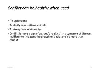 Conflict can be healthy when used
• To understand
• To clarify expectations and roles
• To strengthen relationship
• Conflict is more a sign of a group’s health than a symptom of disease.
Indifference threatens the growth o f a relationship more than
conflict
147
5/29/2023
 