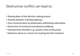 Destructive conflict can lead to:
• Slowing down of the decision making process
• Hostility between individuals/groups
• Poor communication by deliberately withholding information
• Destruction of emotional and physical wellbeing
• Psychosomatic disorders e.g. anxiety, stress and burnout
• Substance abuse as a means of escaping stressful situations
148
5/29/2023
 