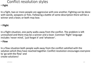 Conflict resolution styles
• Fight
In a fight, two or more people are aggressive with one another. Fighting can be done
with words, weapons or fists. Following a battle of some description there will be a
winner and a loser, or both may lose.
• Flight
In a flight situation, one party walks away from the conflict. The problem is left
unresolved and there may be a winner and a loser. Common 'flight' language
includes 'never mind', 'just forget it' and 'whatever'.
• Flow
In a flow situation both people walk away from the conflict satisfied with the
solution which they have reached together. Conflict resolution encourages everyone
to 'go with the flow' and
create solutions!
5/29/2023 154
 