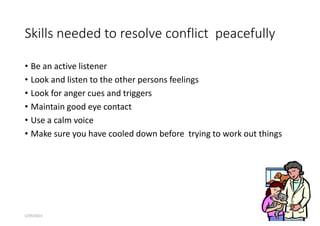 Skills needed to resolve conflict peacefully
• Be an active listener
• Look and listen to the other persons feelings
• Look for anger cues and triggers
• Maintain good eye contact
• Use a calm voice
• Make sure you have cooled down before trying to work out things
155
5/29/2023
 