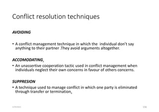 Conflict resolution techniques
AVOIDING
• A conflict management technique in which the individual don’t say
anything to their partner .They avoid arguments altogether.
ACCOMODATING.
• An unassertive cooperation tactic used in conflict management when
individuals neglect their own concerns in favour of others concerns.
SUPPRESION
• A technique used to manage conflict in which one party is eliminated
through transfer or termination.
156
5/29/2023
 
