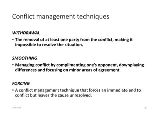 Conflict management techniques
WITHDRAWAL
• The removal of at least one party from the conflict, making it
impossible to resolve the situation.
SMOOTHING
• Managing conflict by complimenting one’s opponent, downplaying
differences and focusing on minor areas of agreement.
FORCING
• A conflict management technique that forces an immediate end to
conflict but leaves the cause unresolved.
157
5/29/2023
 