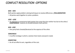 CONFLICT RESOLUTION -OPTIONS
WIN – WIN
Both parties apply problem solving techniques to resolve differences. /COLLABORATION
• All parties work together to solve a problem.
LOSE – LOSE
• On attempt to compromise both parties lose some face but neither has lost to the other./
COMPROMISE- rewards are divided between both parties.
WIN - LOSE
• One party feels cheated/devalued at the expense of the other.
CONCENSUS
• A conflict strategy in which a solution that meets everyone’s needs
COMPETING
• An all out effort to win, regardless of the cost.
158
5/29/2023
 