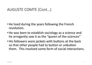 AUGUSTE COMTE (Cont…)
•He lived during the years following the French
revolution.
•He was keen to establish sociology as a science and
he arrogantly saw it as the “queen of the sciences”
•His followers wore jackets with buttons at the back
so that other people had to button or unbutton
them. This involved some form of social interactions.
5/29/2023 16
 