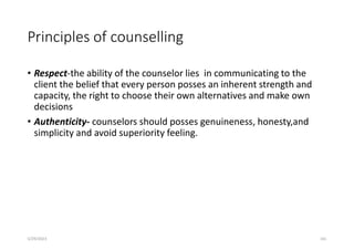 Principles of counselling
• Respect-the ability of the counselor lies in communicating to the
client the belief that every person posses an inherent strength and
capacity, the right to choose their own alternatives and make own
decisions
• Authenticity- counselors should posses genuineness, honesty,and
simplicity and avoid superiority feeling.
5/29/2023 161
 