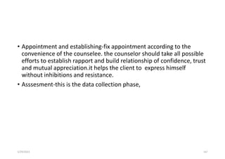 • Appointment and establishing-fix appointment according to the
convenience of the counselee. the counselor should take all possible
efforts to establish rapport and build relationship of confidence, trust
and mutual appreciation.it helps the client to express himself
without inhibitions and resistance.
• Asssesment-this is the data collection phase,
5/29/2023 167
 