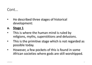 Cont…
• He described three stages of historical
development:
a. Stage 1
• This is where the human mind is ruled by
religions, myths, superstitions and delusions.
• This is the primitive stage which is not regarded as
possible today.
• However, a few pockets of this is found in some
African societies where gods are still worshipped.
5/29/2023 17
 
