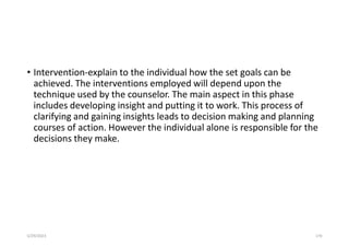 • Intervention-explain to the individual how the set goals can be
achieved. The interventions employed will depend upon the
technique used by the counselor. The main aspect in this phase
includes developing insight and putting it to work. This process of
clarifying and gaining insights leads to decision making and planning
courses of action. However the individual alone is responsible for the
decisions they make.
5/29/2023 170
 