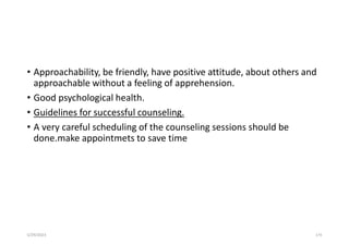 • Approachability, be friendly, have positive attitude, about others and
approachable without a feeling of apprehension.
• Good psychological health.
• Guidelines for successful counseling.
• A very careful scheduling of the counseling sessions should be
done.make appointmets to save time
5/29/2023 173
 
