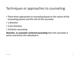 Techniques or approaches to counseling.
• There three approaches to counseling based on the nature of the
counseling process and the role of the counselor.
• 1.directive
• 2.non directive
• 3.Eclectic counseling
Directive or counselor centered counseling-here the counselor is
active and directs the individual in
5/29/2023 175
 
