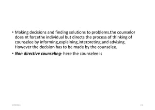 • Making decisions and finding solutions to problems.the counselor
does nt forcethe individual but directs the process of thinking of
counselee by informing,explaining,interpreting,and advising.
However the decision has to be made by the counselee.
• Non directive counseling- here the counselee is
5/29/2023 176
 
