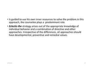 • Is guided to use his own inner resources to solve the problem.in this
approach, the counselee plays a predominant role.
• Eclectic-the strategy arises out of the appropriate knowledge of
individual behavior and a combination of directive and other
approaches. Irrespective of the differences, all approaches should
have developmental, preventive and remedial values.
5/29/2023 177
 