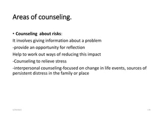 Areas of counseling.
• Counseling about risks:
It involves giving information about a problem
-provide an opportunity for reflection
Help to work out ways of reducing this impact
-Counseling to relieve stress
-interpersonal counseling-focused on change in life events, sources of
persistent distress in the family or place
5/29/2023 178
 