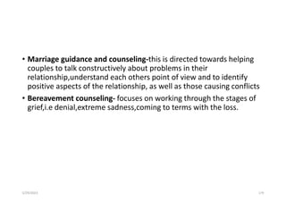 • Marriage guidance and counseling-this is directed towards helping
couples to talk constructively about problems in their
relationship,understand each others point of view and to identify
positive aspects of the relationship, as well as those causing conflicts
• Bereavement counseling- focuses on working through the stages of
grief,i.e denial,extreme sadness,coming to terms with the loss.
5/29/2023 179
 