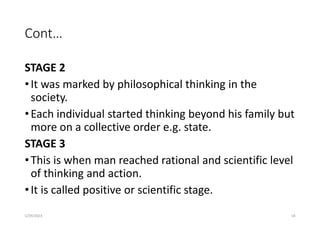 Cont…
STAGE 2
•It was marked by philosophical thinking in the
society.
•Each individual started thinking beyond his family but
more on a collective order e.g. state.
STAGE 3
•This is when man reached rational and scientific level
of thinking and action.
•It is called positive or scientific stage.
5/29/2023 18
 