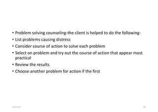 • Problem solving counseling-the client is helped to do the following-
• List problems causing distress
• Consider course of action to solve each problem
• Select on problem and try out the course of action that appear most
practical
• Review the results
• Choose another problem for action if the first
5/29/2023 180
 