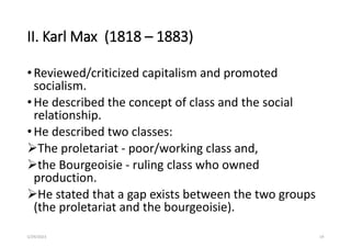 II. Karl Max (1818 – 1883)
•Reviewed/criticized capitalism and promoted
socialism.
•He described the concept of class and the social
relationship.
•He described two classes:
The proletariat - poor/working class and,
the Bourgeoisie - ruling class who owned
production.
He stated that a gap exists between the two groups
(the proletariat and the bourgeoisie).
5/29/2023 19
 