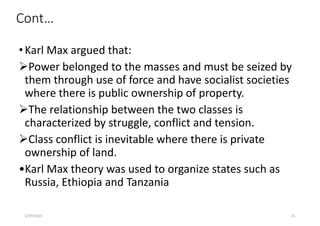 Cont…
•Karl Max argued that:
Power belonged to the masses and must be seized by
them through use of force and have socialist societies
where there is public ownership of property.
The relationship between the two classes is
characterized by struggle, conflict and tension.
Class conflict is inevitable where there is private
ownership of land.
•Karl Max theory was used to organize states such as
Russia, Ethiopia and Tanzania
5/29/2023 21
 