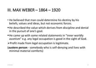 III. MAX WEBER – 1864 – 1920
• He believed that man could determine his destiny by his
beliefs, values and ideas, but not economic forces.
He described the value which derives from discipline and denial
in the pursuit of one’s goal.
He came up with some related statements in “inner worldly
ascetism” e.g. any legal occupation is good in the sight of God.
Profit made from legal occupation is legitimate.
(austere person - somebody who is self-denying and lives with
minimal material comforts)
5/29/2023 22
 