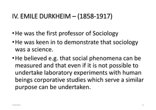 IV. EMILE DURKHEIM – (1858-1917)
•He was the first professor of Sociology
•He was keen in to demonstrate that sociology
was a science.
•He believed e.g. that social phenomena can be
measured and that even if it is not possible to
undertake laboratory experiments with human
beings corporative studies which serve a similar
purpose can be undertaken.
5/29/2023 23
 