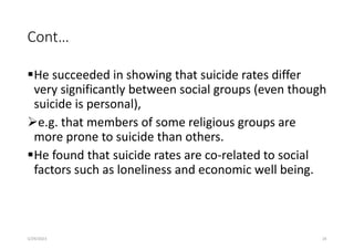 Cont…
He succeeded in showing that suicide rates differ
very significantly between social groups (even though
suicide is personal),
e.g. that members of some religious groups are
more prone to suicide than others.
He found that suicide rates are co-related to social
factors such as loneliness and economic well being.
5/29/2023 24
 