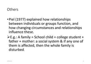 Others
•Piel (1977) explained how relationships
between individuals or groups function, and
how changing circumstances and relationships
influence these.
E.g.: A family = School child + college student +
father + mother: a social system & if any one of
them is affected, then the whole family is
disturbed.
5/29/2023 25
 