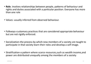 • Role. involves relationships between people, patterns of behaviour and
rights and duties associated with a particular position. Everyone has more
than one role
• Values -usually inferred from observed behaviour.
• Folkways-customary practices that are considered appropriate behaviour
but are not rigidly enforced.
• Socialization-the process by which new members of a society are taught to
participate in that society learn their roles and develop a self image.
• Stratification-a pattern where scarce resources,such as wealth income,and
power are distributed unequally among the members of a society
5/29/2023 27
 