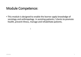 Module Competence:
• This module is designed to enable the learner apply knowledge of
sociology and anthropology in assisting patients / clients to promote
health, prevent illness, manage and rehabilitate patients.
:
5/29/2023 3
 