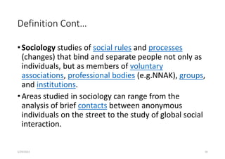 Definition Cont…
•Sociology studies of social rules and processes
(changes) that bind and separate people not only as
individuals, but as members of voluntary
associations, professional bodies (e.g.NNAK), groups,
and institutions.
•Areas studied in sociology can range from the
analysis of brief contacts between anonymous
individuals on the street to the study of global social
interaction.
5/29/2023 30
 
