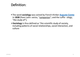 Definition:
 The word sociology was coined by French thinker Auguste Comte
in 1838 (from Latin: socius, "companion"; and the suffix - ology,
"the study of“).
Sociology is thus defined as “the scientific study of society,
including patterns of social relationships, social interaction, and
culture
5/29/2023 31
 