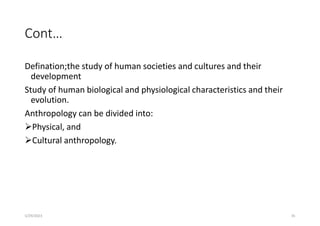 Cont…
Defination;the study of human societies and cultures and their
development
Study of human biological and physiological characteristics and their
evolution.
Anthropology can be divided into:
Physical, and
Cultural anthropology.
5/29/2023 35
 