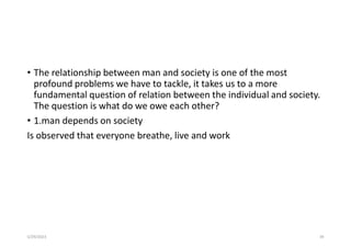 • The relationship between man and society is one of the most
profound problems we have to tackle, it takes us to a more
fundamental question of relation between the individual and society.
The question is what do we owe each other?
• 1.man depends on society
Is observed that everyone breathe, live and work
5/29/2023 39
 