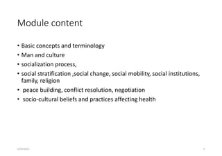 Module content
• Basic concepts and terminology
• Man and culture
• socialization process,
• social stratification ,social change, social mobility, social institutions,
family, religion
• peace building, conflict resolution, negotiation
• socio-cultural beliefs and practices affecting health
5/29/2023 4
 