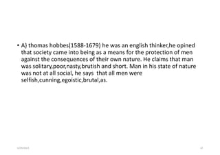 • A} thomas hobbes(1588-1679) he was an english thinker,he opined
that society came into being as a means for the protection of men
against the consequences of their own nature. He claims that man
was solitary,poor,nasty,brutish and short. Man in his state of nature
was not at all social, he says that all men were
selfish,cunning,egoistic,brutal,as.
5/29/2023 42
 